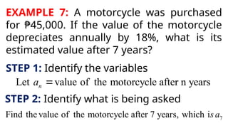 EXAMPLE 7: A motorcycle was purchased
for ₱45,000. If the value of the motorcycle
depreciates annually by 18%, what is its
estimated value after 7 years?
STEP 1: Identify the variables
Let value of the motorcycle after n years
n
a 
STEP 2: Identify what is being asked
7
Find thevalue of the motorcycle after 7 years, which is a
 