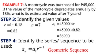 EXAMPLE 7: A motorcycle was purchased for ₱45,000.
If the value of the motorcycle depreciates annually by
18%, what is its estimated value after 7 years?
STEP 3: Identify the given values
1 0.18
0.82
r  

7
n  1 45000
45000 0.82
36900
a r
 
 

STEP 4: Identify the series/ sequence to be
used: 1
1
n
n
a a r 
 Geometric Sequence
 