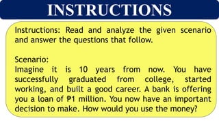 INSTRUCTIONS
Instructions: Read and analyze the given scenario
and answer the questions that follow.
Scenario:
Imagine it is 10 years from now. You have
successfully graduated from college, started
working, and built a good career. A bank is offering
you a loan of 1 million. You now have an important
₱
decision to make. How would you use the money?
 