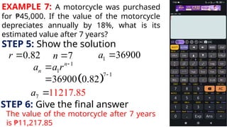 EXAMPLE 7: A motorcycle was purchased
for ₱45,000. If the value of the motorcycle
depreciates annually by 18%, what is its
estimated value after 7 years?
STEP 5: Show the solution
0.82
r  7
n  1 36900
a 
1
1
n
n
a a r 

 
7 1
36900 0.82


7 11217.85
a 
STEP 6: Give the final answer
The value of the motorcycle after 7 years
is ₱11,217.85
 