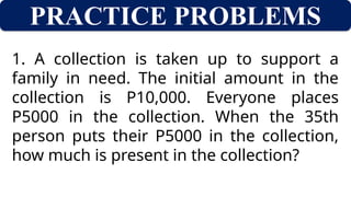 PRACTICE PROBLEMS
1. A collection is taken up to support a
family in need. The initial amount in the
collection is P10,000. Everyone places
P5000 in the collection. When the 35th
person puts their P5000 in the collection,
how much is present in the collection?
 