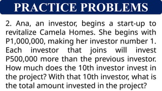 PRACTICE PROBLEMS
2. Ana, an investor, begins a start-up to
revitalize Camela Homes. She begins with
P1,000,000, making her investor number 1.
Each investor that joins will invest
P500,000 more than the previous investor.
How much does the 10th investor invest in
the project? With that 10th investor, what is
the total amount invested in the project?
 