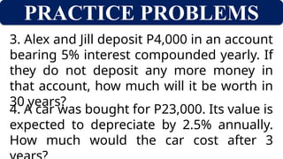 PRACTICE PROBLEMS
3. Alex and Jill deposit P4,000 in an account
bearing 5% interest compounded yearly. If
they do not deposit any more money in
that account, how much will it be worth in
30 years?
4. A car was bought for P23,000. Its value is
expected to depreciate by 2.5% annually.
How much would the car cost after 3
 
