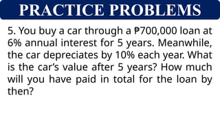 PRACTICE PROBLEMS
5. You buy a car through a ₱700,000 loan at
6% annual interest for 5 years. Meanwhile,
the car depreciates by 10% each year. What
is the car’s value after 5 years? How much
will you have paid in total for the loan by
then?
 