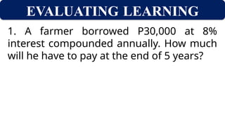 EVALUATING LEARNING
1. A farmer borrowed P30,000 at 8%
interest compounded annually. How much
will he have to pay at the end of 5 years?
 