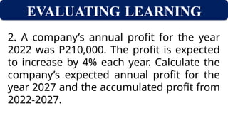 EVALUATING LEARNING
2. A company’s annual profit for the year
2022 was P210,000. The profit is expected
to increase by 4% each year. Calculate the
company’s expected annual profit for the
year 2027 and the accumulated profit from
2022-2027.
 