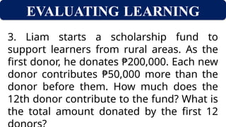 EVALUATING LEARNING
3. Liam starts a scholarship fund to
support learners from rural areas. As the
first donor, he donates ₱200,000. Each new
donor contributes ₱50,000 more than the
donor before them. How much does the
12th donor contribute to the fund? What is
the total amount donated by the first 12
 