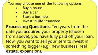 You may choose one of the following options:
• Buy a house
• Buy a car
• Start a business
• Invest in life insurance
Processing Questions: Ten years from the
date you acquired your property (chosen
from above), you have fully paid off your loan.
Now, you want to sell your item to invest in
something bigger (e.g., new business, real
estate, expansion).
 
