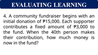 EVALUATING LEARNING
4. A community fundraiser begins with an
initial donation of ₱15,000. Each supporter
contributes a fixed amount of ₱3,000 to
the fund. When the 40th person makes
their contribution, how much money is
now in the fund?
 