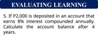 EVALUATING LEARNING
5. If P2,000 is deposited in an account that
earns 8% interest compounded annually.
Calculate the account balance after 4
years.
 