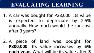 EVALUATING LEARNING
1. A car was bought for P23,000. Its value
is expected to depreciate by 2.5%
annually. How much would the car cost
after 3 years?
2. A piece of land was bought for
₱800,000. Its value increases by 5%
 