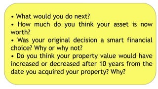 • What would you do next?
• How much do you think your asset is now
worth?
• Was your original decision a smart financial
choice? Why or why not?
• Do you think your property value would have
increased or decreased after 10 years from the
date you acquired your property? Why?
 