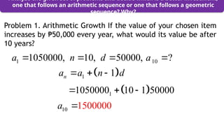 Problem 1. Arithmetic Growth If the value of your chosen item
increases by 50,000 every year, what would its value be after
₱
10 years?
Analyze the given set of problems and decide which is a better investment,
one that follows an arithmetic sequence or one that follows a geometric
sequence? Why?
 
1 1
n
a a n d
  
 
1
1050000 10 1 50000
  
10 1500000
a 
1 10
1050000, 10, 50000, ?
a n d a
   
 