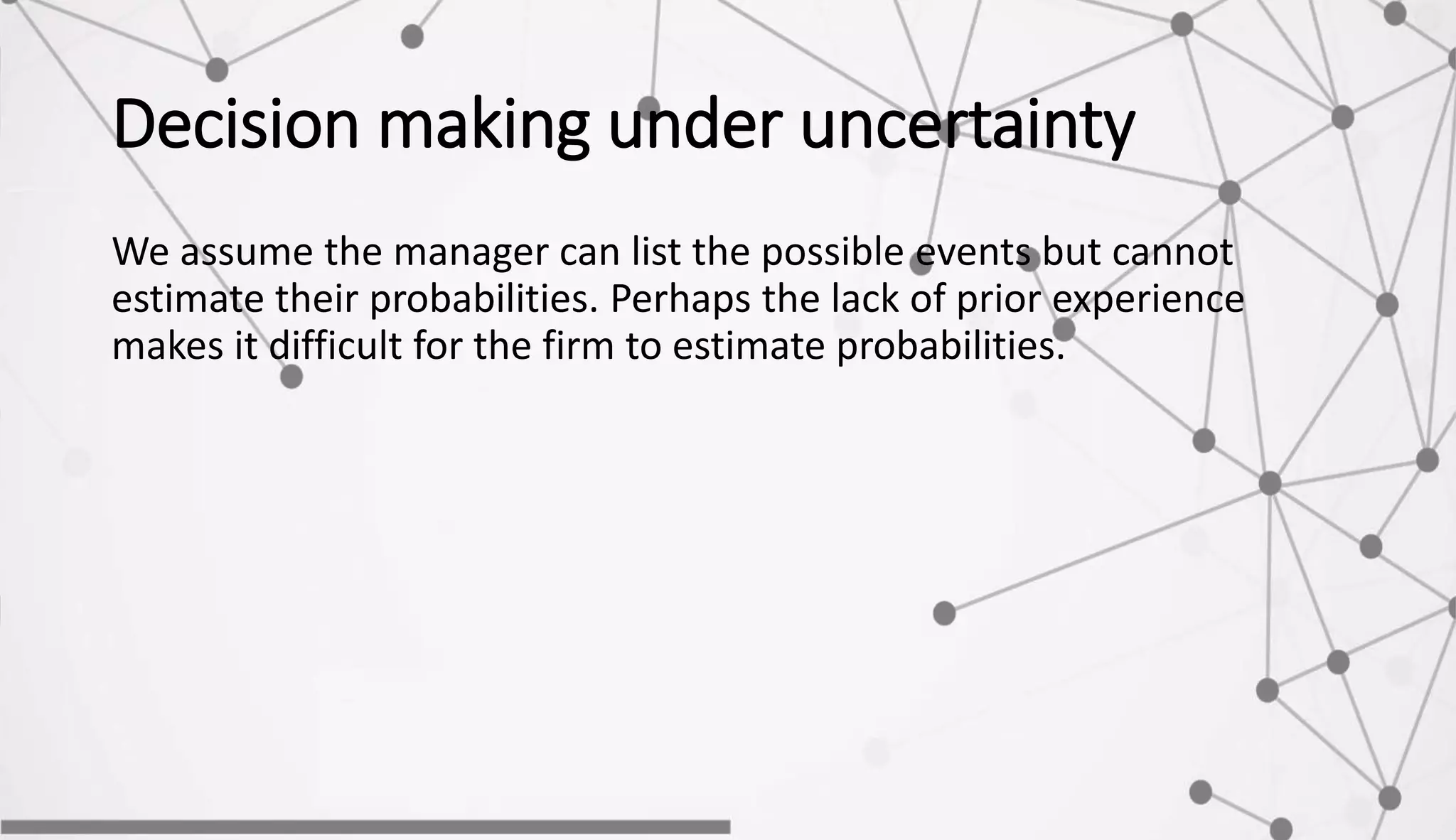 Decision making under uncertainty
We assume the manager can list the possible events but cannot
estimate their probabilities. Perhaps the lack of prior experience
makes it difficult for the firm to estimate probabilities.
 