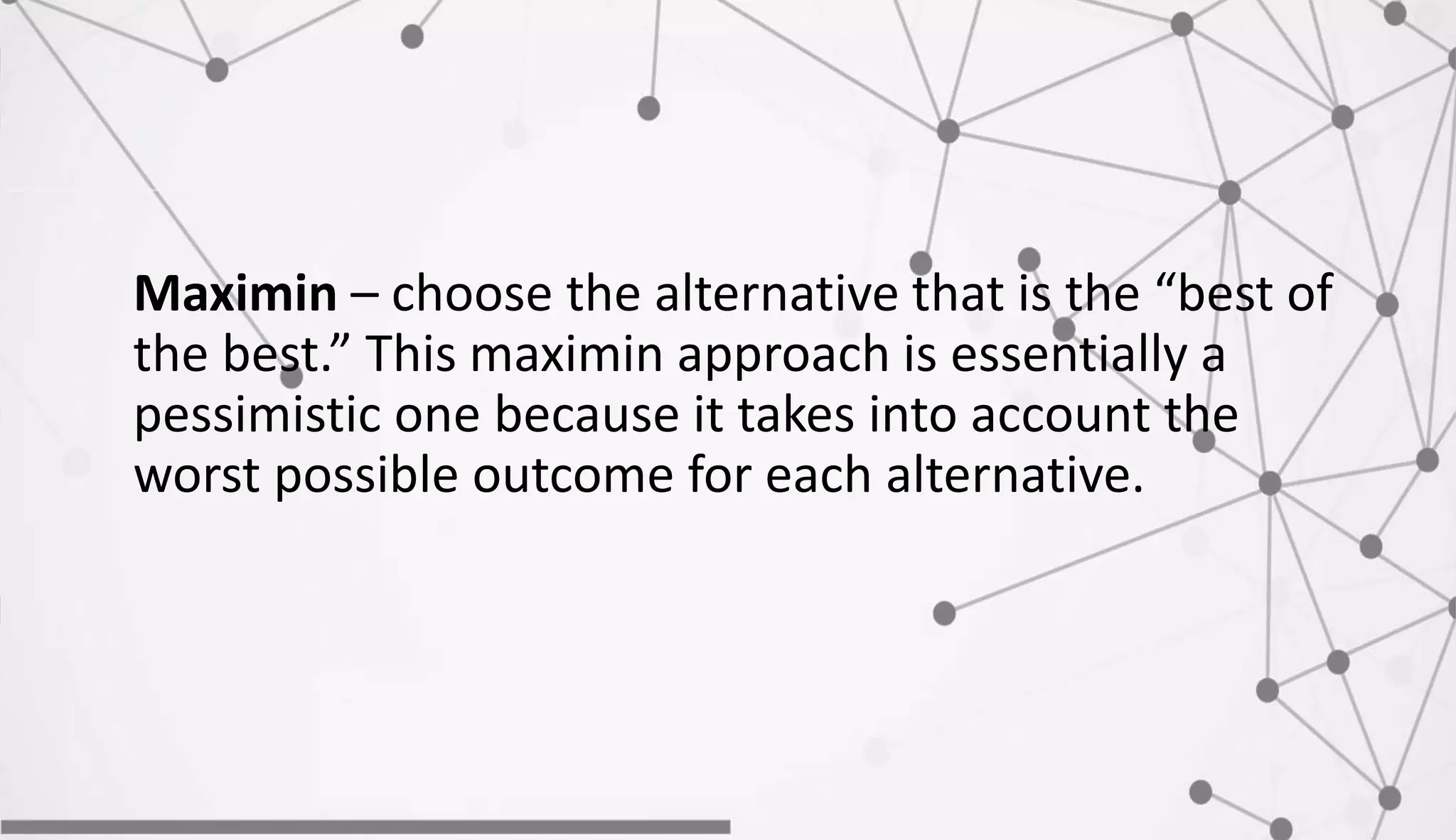Maximin – choose the alternative that is the “best of
the best.” This maximin approach is essentially a
pessimistic one because it takes into account the
worst possible outcome for each alternative.
 