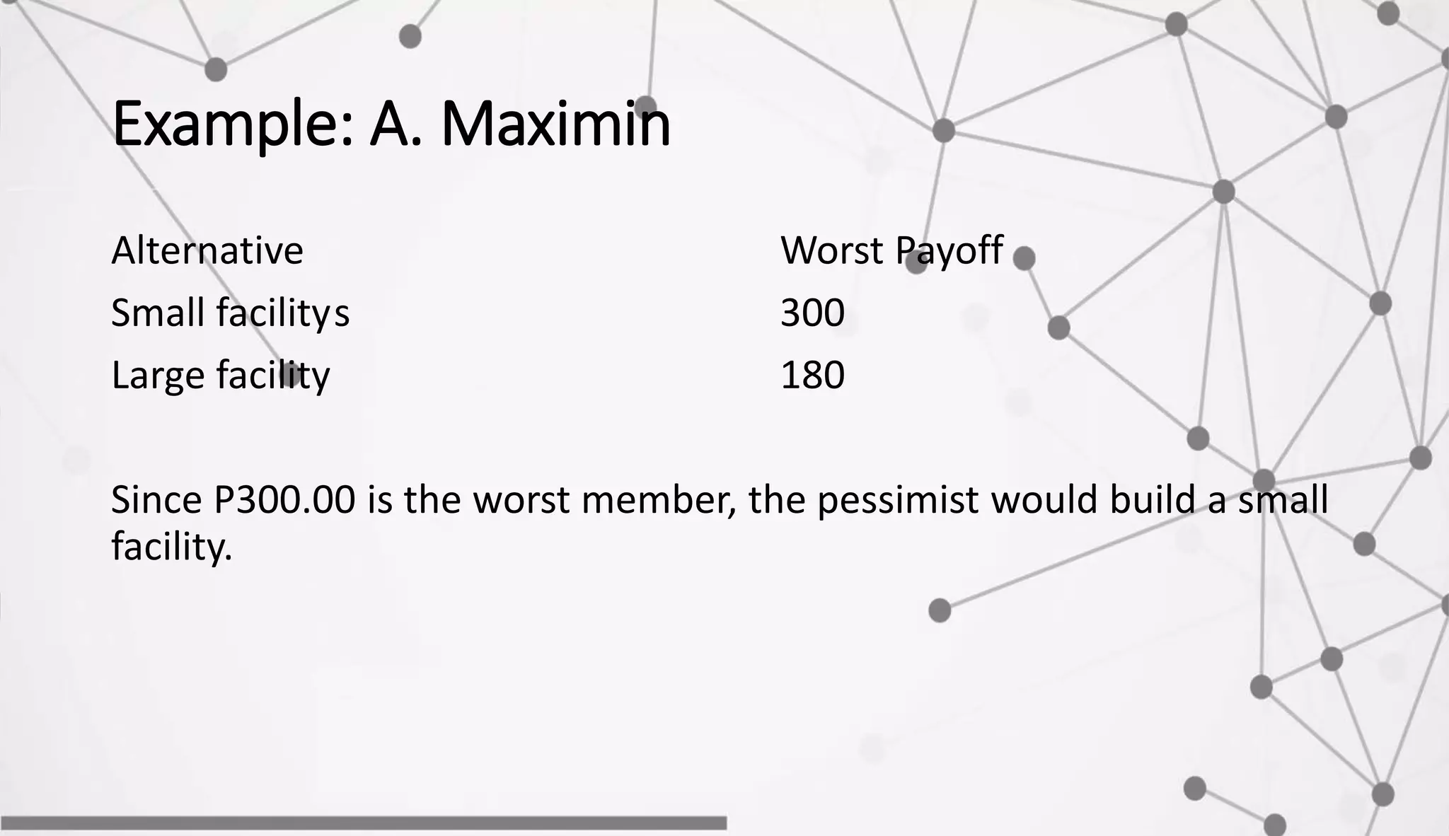 Example: A. Maximin
Alternative Worst Payoff
Small facilitys 300
Large facility 180
Since P300.00 is the worst member, the pessimist would build a small
facility.
 
