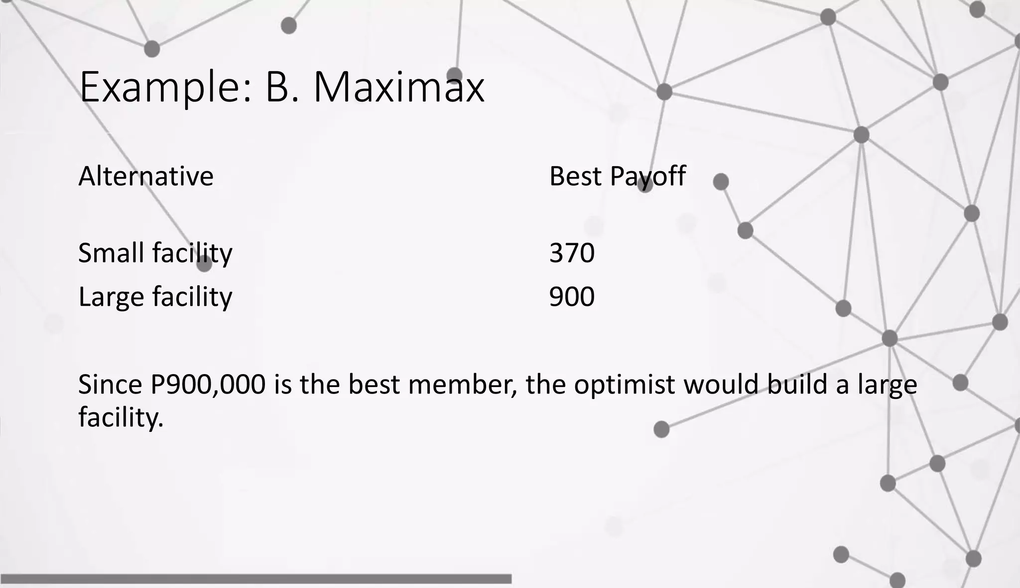 Example: B. Maximax
Alternative Best Payoff
Small facility 370
Large facility 900
Since P900,000 is the best member, the optimist would build a large
facility.
 
