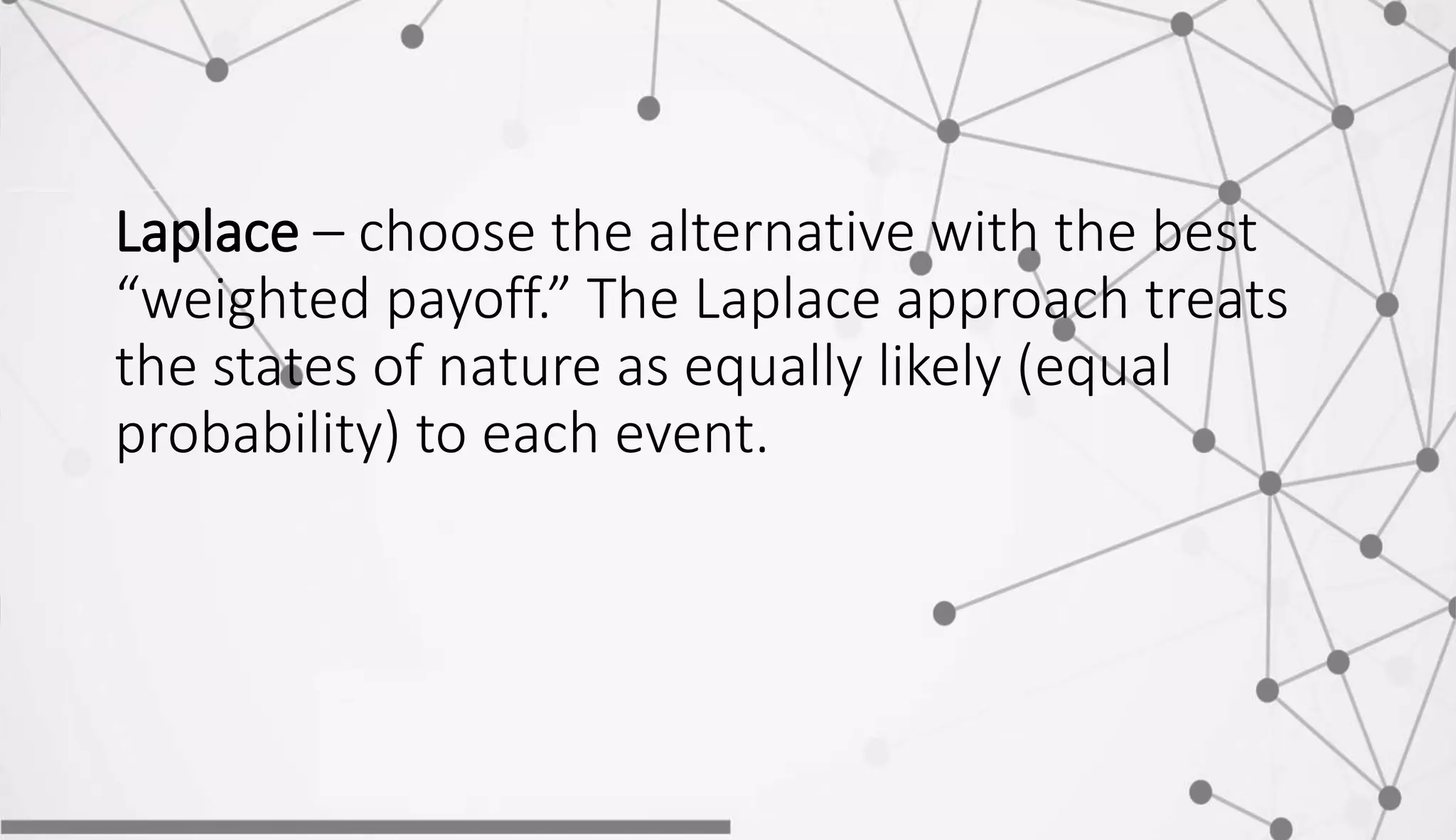 Laplace – choose the alternative with the best
“weighted payoff.” The Laplace approach treats
the states of nature as equally likely (equal
probability) to each event.
 