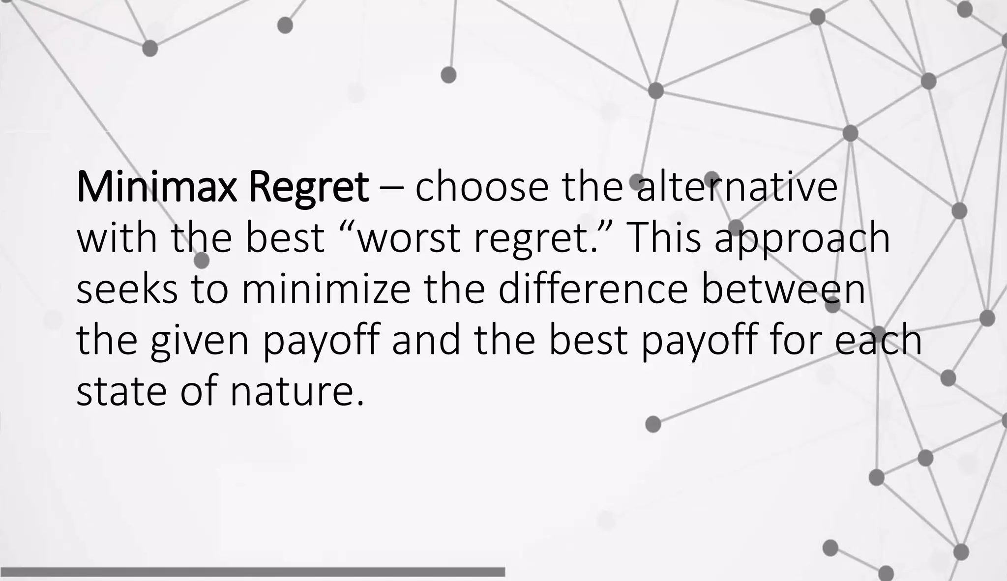 Minimax Regret – choose the alternative
with the best “worst regret.” This approach
seeks to minimize the difference between
the given payoff and the best payoff for each
state of nature.
 