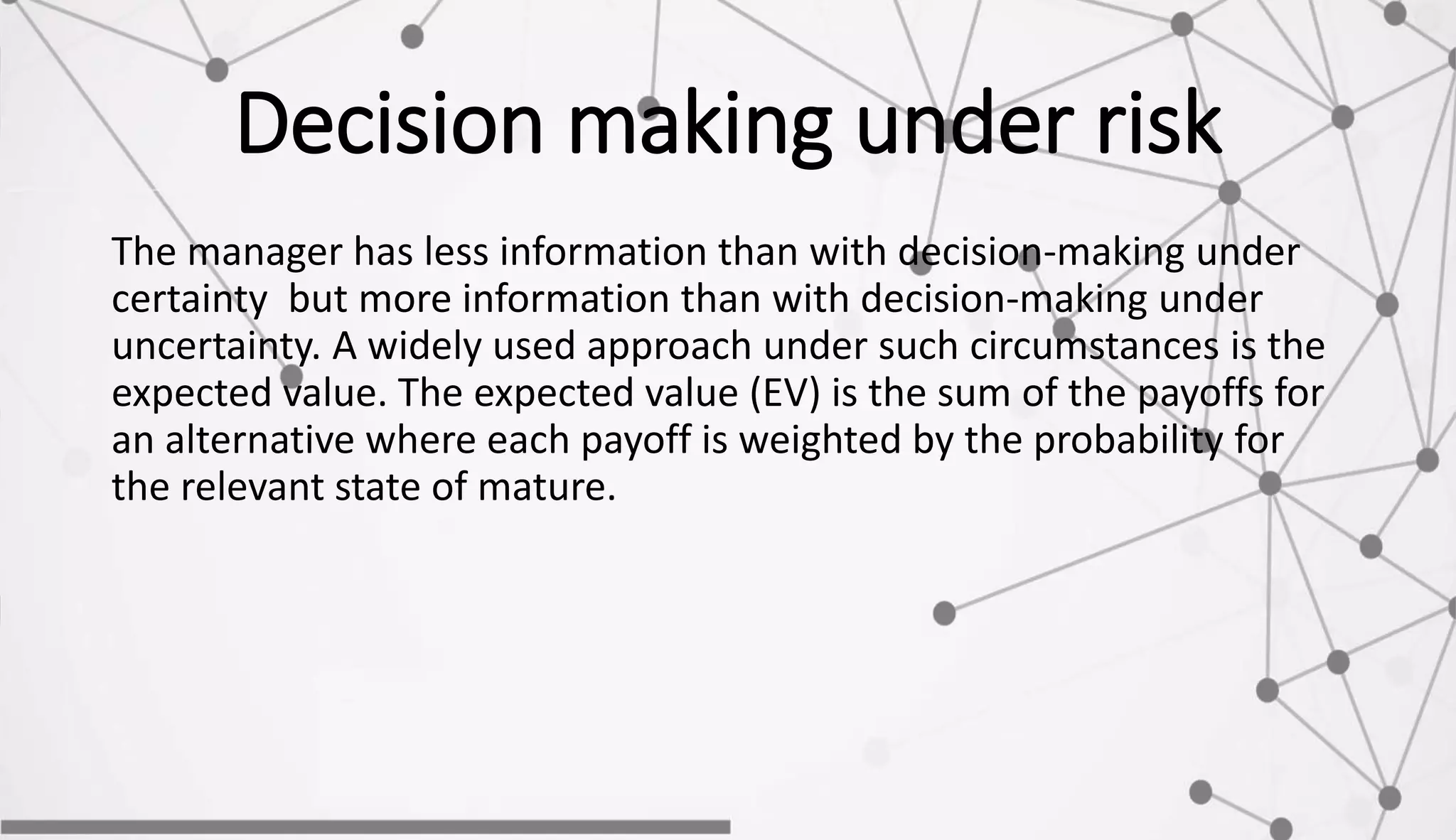 Decision making under risk
The manager has less information than with decision-making under
certainty but more information than with decision-making under
uncertainty. A widely used approach under such circumstances is the
expected value. The expected value (EV) is the sum of the payoffs for
an alternative where each payoff is weighted by the probability for
the relevant state of mature.
 