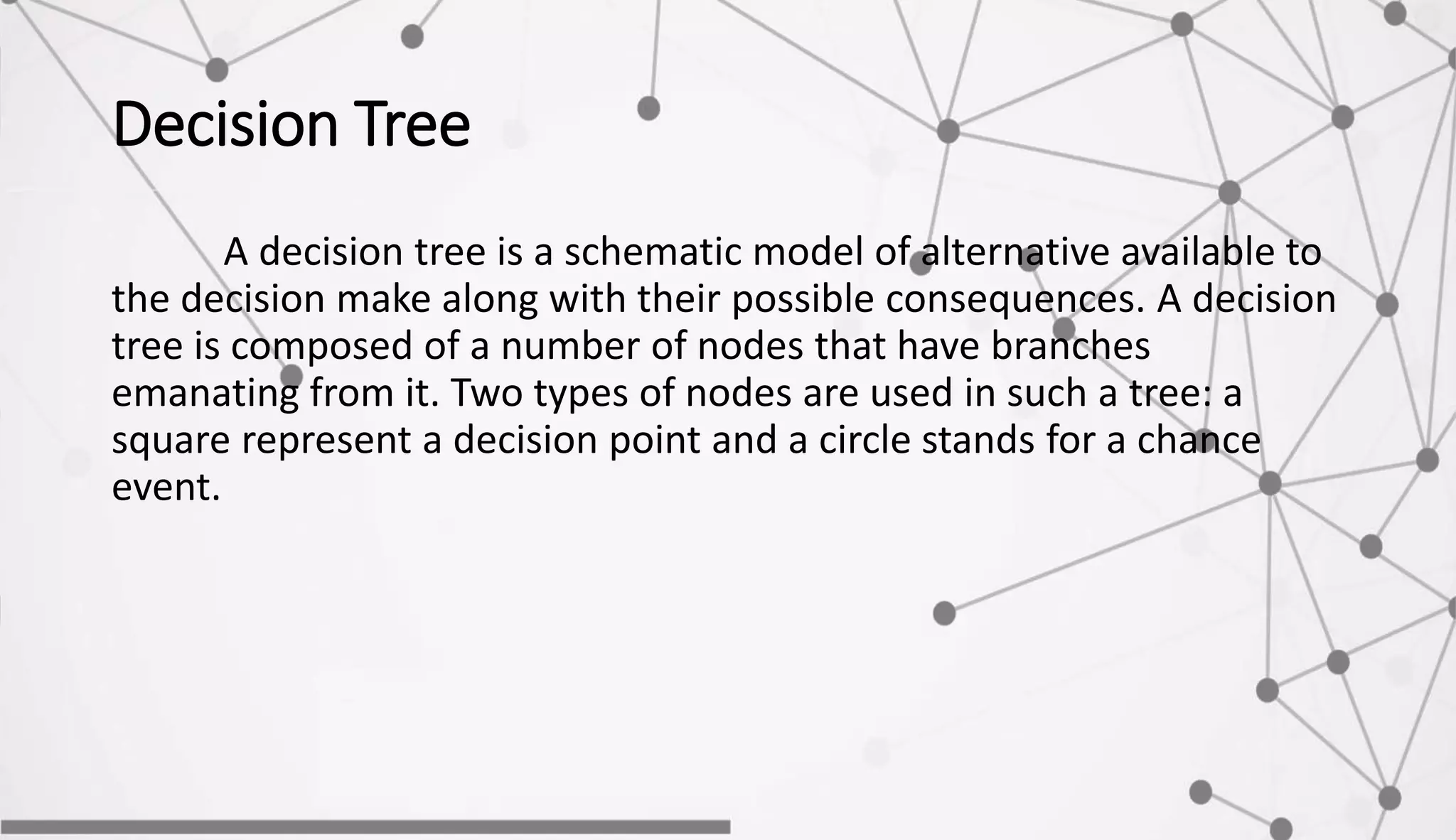 Decision Tree
A decision tree is a schematic model of alternative available to
the decision make along with their possible consequences. A decision
tree is composed of a number of nodes that have branches
emanating from it. Two types of nodes are used in such a tree: a
square represent a decision point and a circle stands for a chance
event.
 