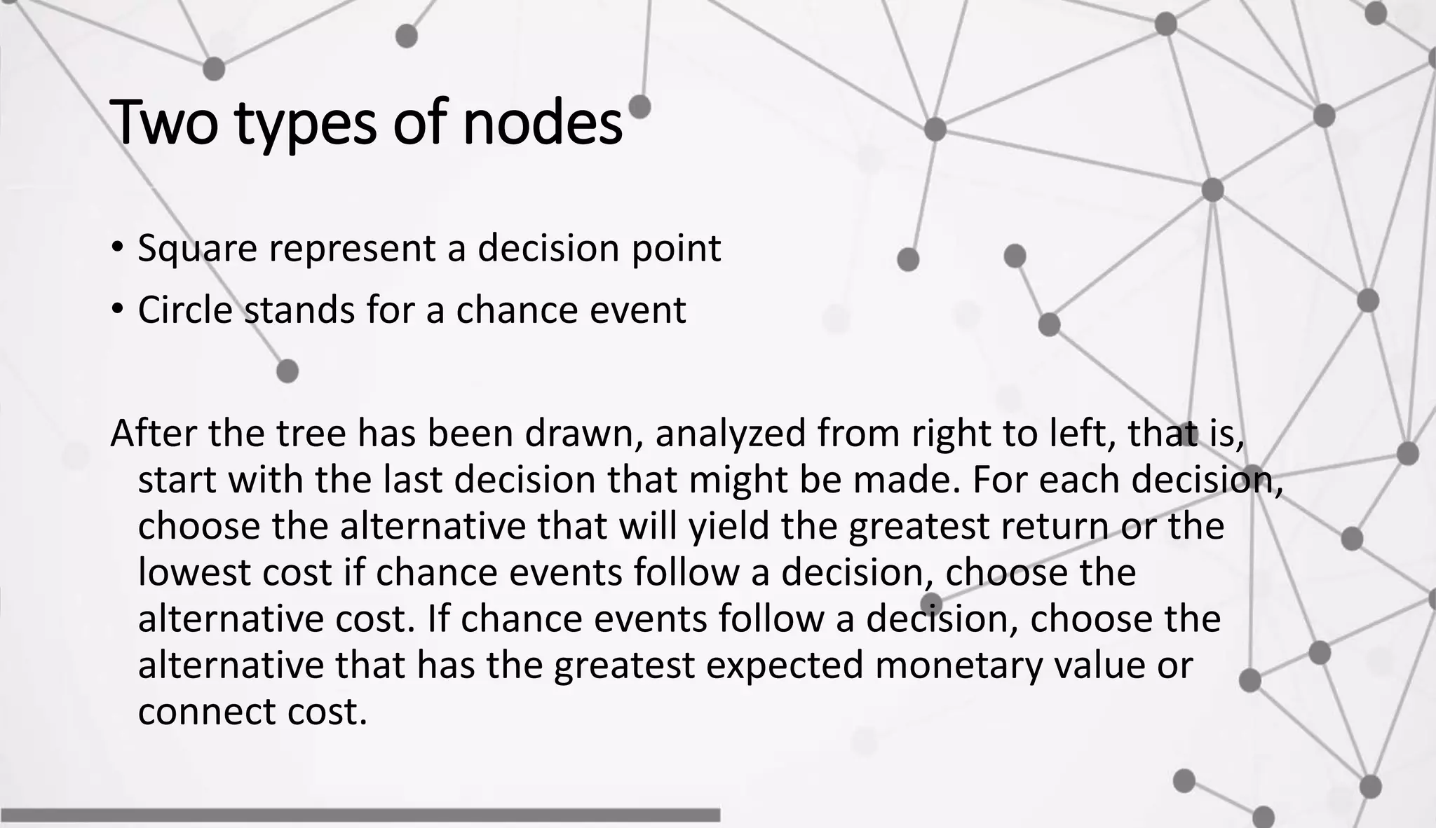 Two types of nodes
• Square represent a decision point
• Circle stands for a chance event
After the tree has been drawn, analyzed from right to left, that is,
start with the last decision that might be made. For each decision,
choose the alternative that will yield the greatest return or the
lowest cost if chance events follow a decision, choose the
alternative cost. If chance events follow a decision, choose the
alternative that has the greatest expected monetary value or
connect cost.
 