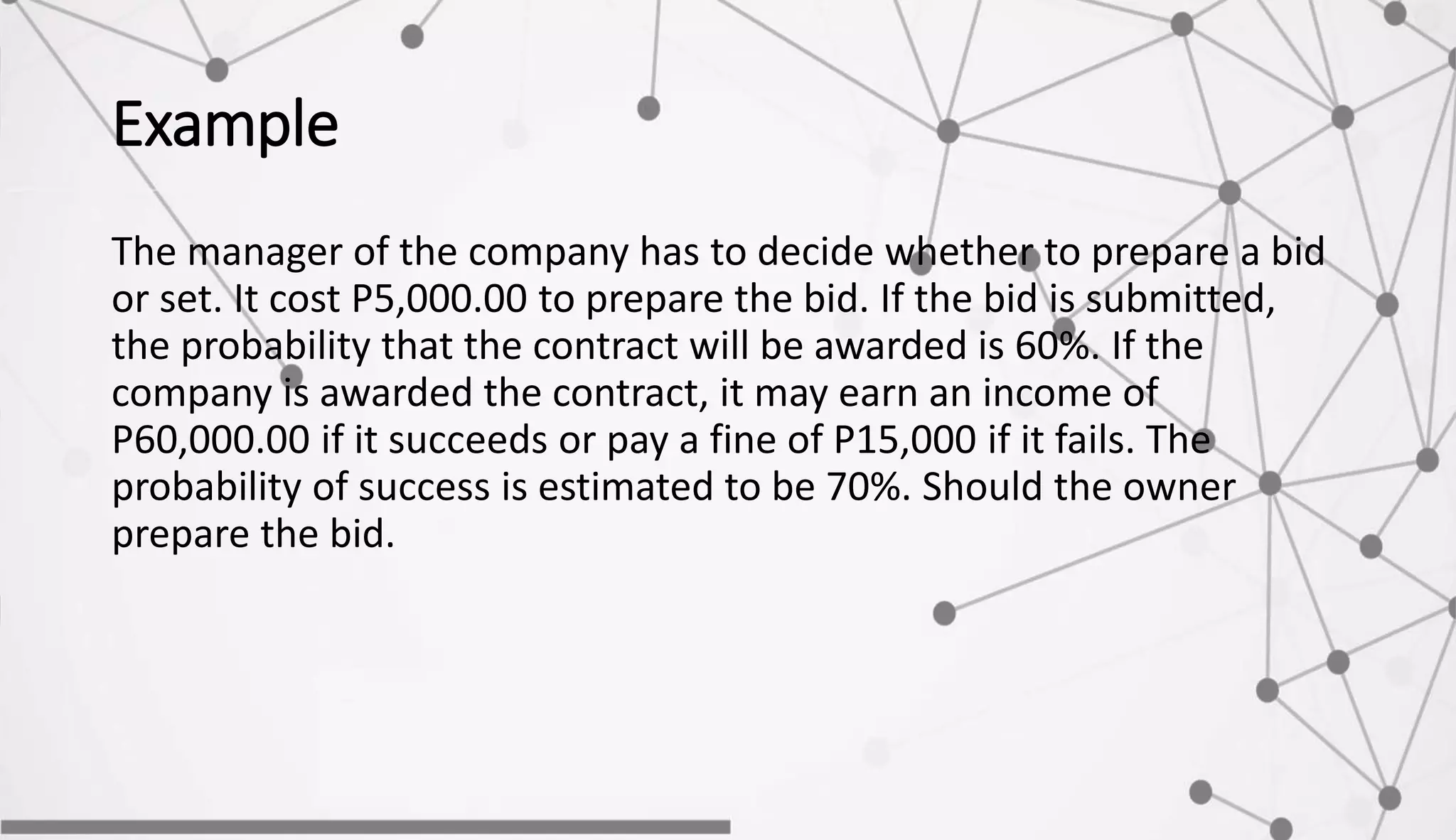 Example
The manager of the company has to decide whether to prepare a bid
or set. It cost P5,000.00 to prepare the bid. If the bid is submitted,
the probability that the contract will be awarded is 60%. If the
company is awarded the contract, it may earn an income of
P60,000.00 if it succeeds or pay a fine of P15,000 if it fails. The
probability of success is estimated to be 70%. Should the owner
prepare the bid.
 