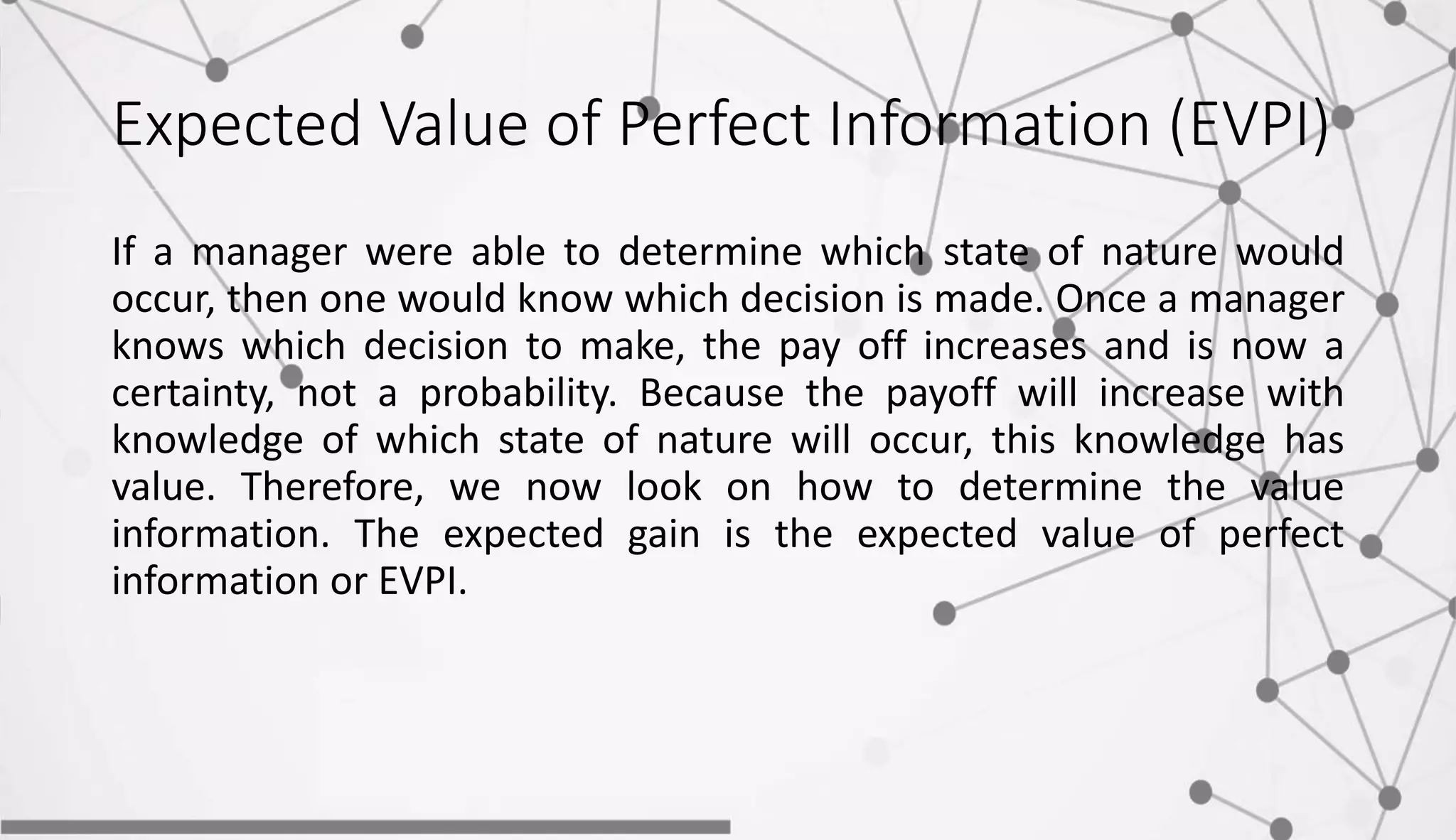 Expected Value of Perfect Information (EVPI)
If a manager were able to determine which state of nature would
occur, then one would know which decision is made. Once a manager
knows which decision to make, the pay off increases and is now a
certainty, not a probability. Because the payoff will increase with
knowledge of which state of nature will occur, this knowledge has
value. Therefore, we now look on how to determine the value
information. The expected gain is the expected value of perfect
information or EVPI.
 