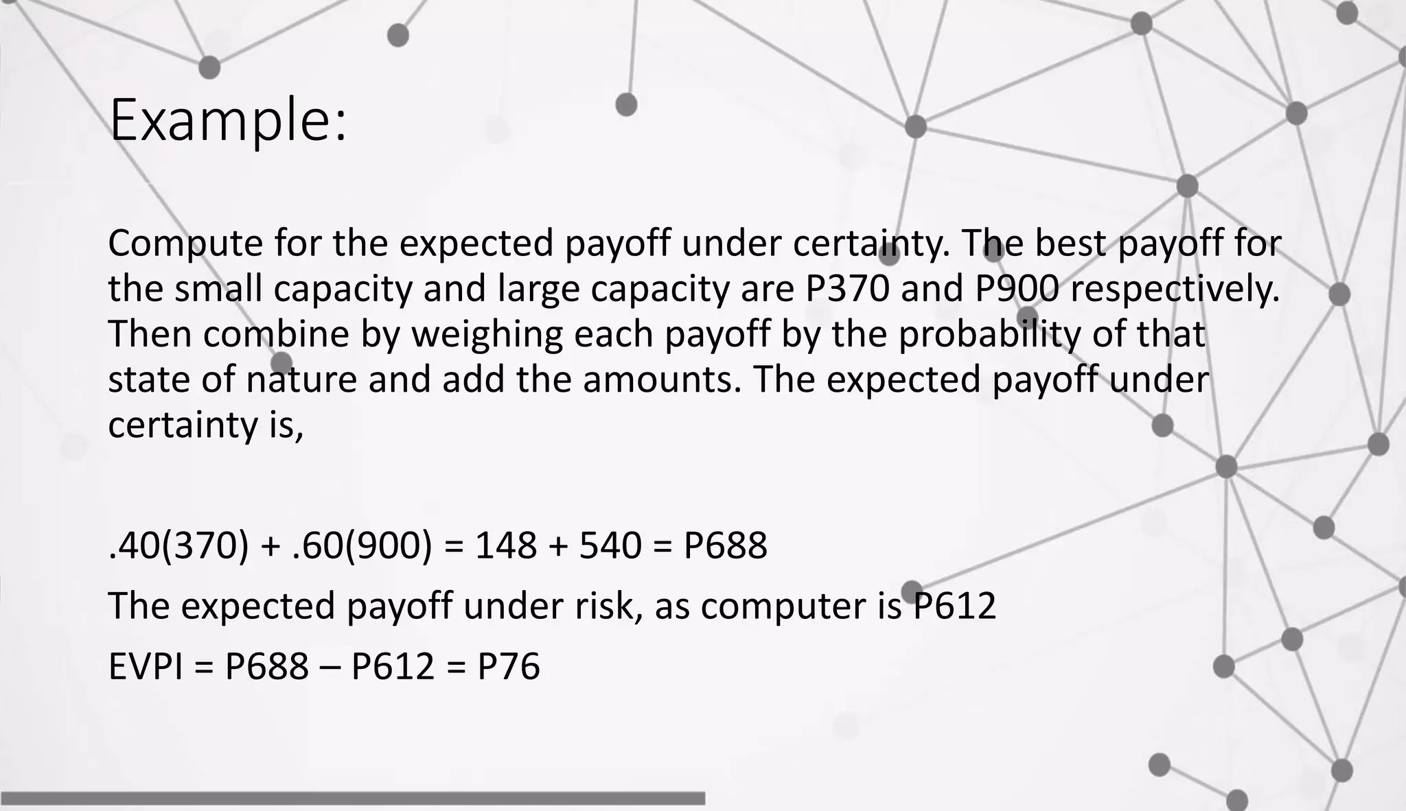 Example:
Compute for the expected payoff under certainty. The best payoff for
the small capacity and large capacity are P370 and P900 respectively.
Then combine by weighing each payoff by the probability of that
state of nature and add the amounts. The expected payoff under
certainty is,
.40(370) + .60(900) = 148 + 540 = P688
The expected payoff under risk, as computer is P612
EVPI = P688 – P612 = P76
 