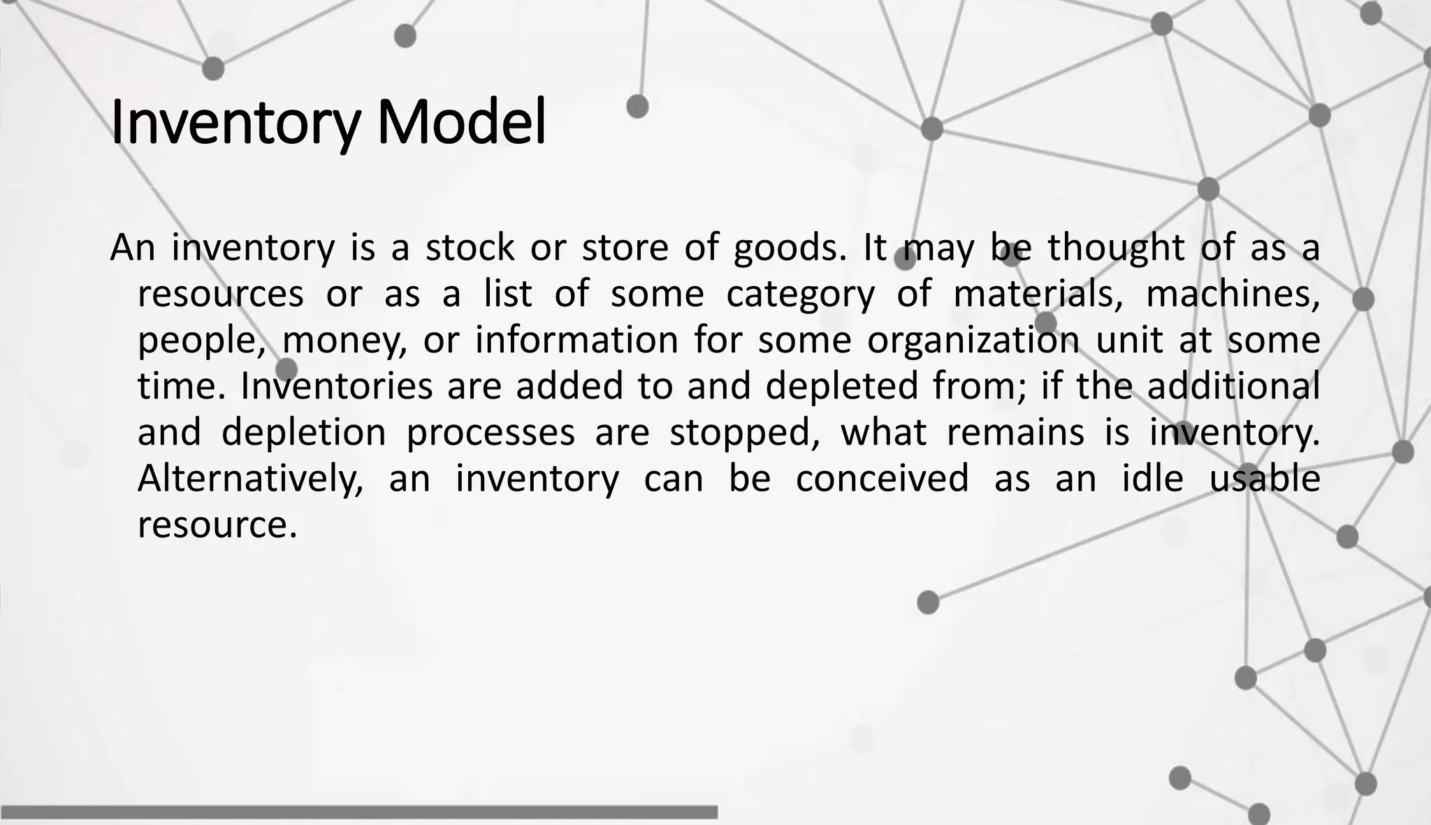 Inventory Model
An inventory is a stock or store of goods. It may be thought of as a
resources or as a list of some category of materials, machines,
people, money, or information for some organization unit at some
time. Inventories are added to and depleted from; if the additional
and depletion processes are stopped, what remains is inventory.
Alternatively, an inventory can be conceived as an idle usable
resource.
 