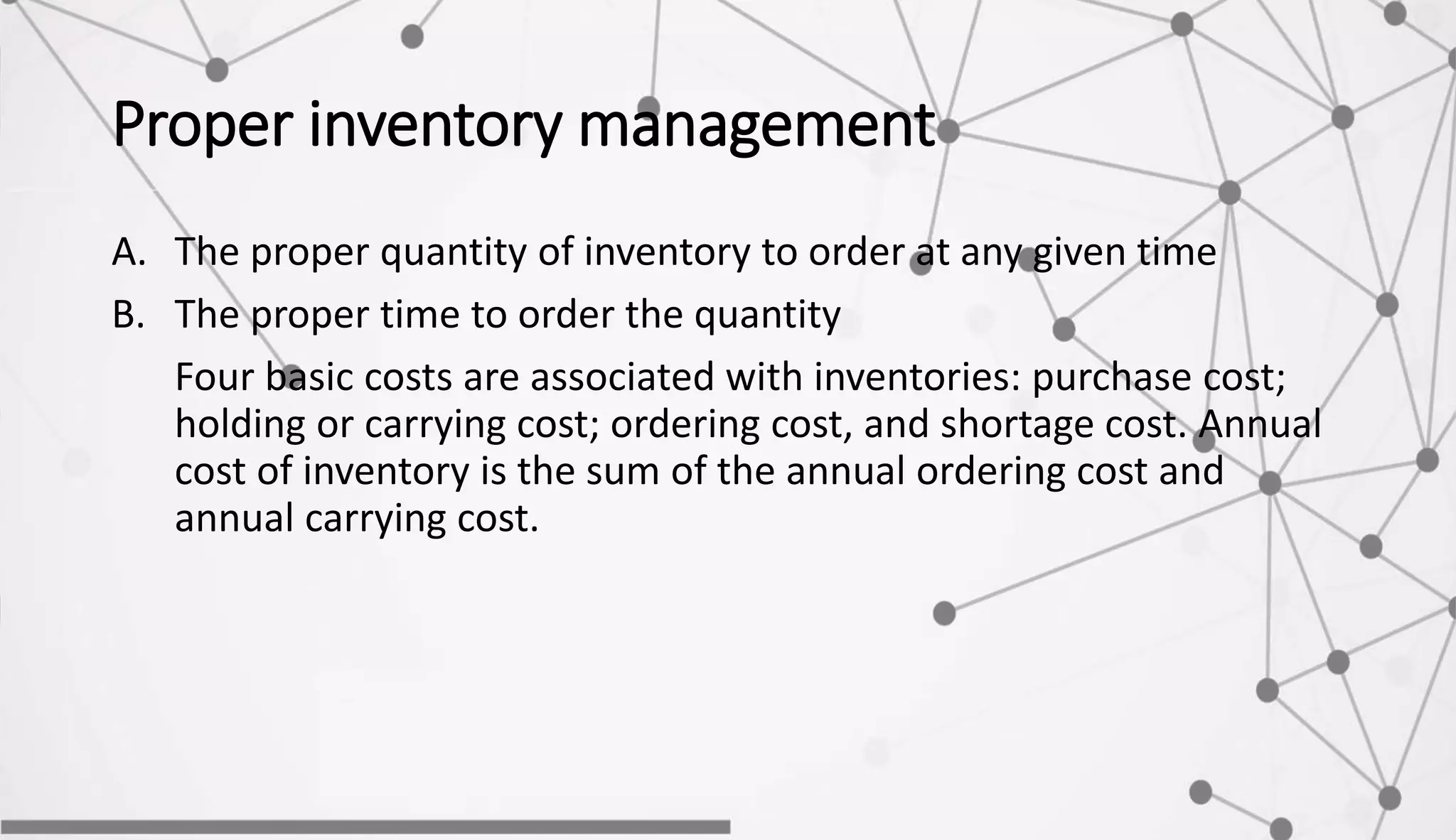 Proper inventory management
A. The proper quantity of inventory to order at any given time
B. The proper time to order the quantity
Four basic costs are associated with inventories: purchase cost;
holding or carrying cost; ordering cost, and shortage cost. Annual
cost of inventory is the sum of the annual ordering cost and
annual carrying cost.
 