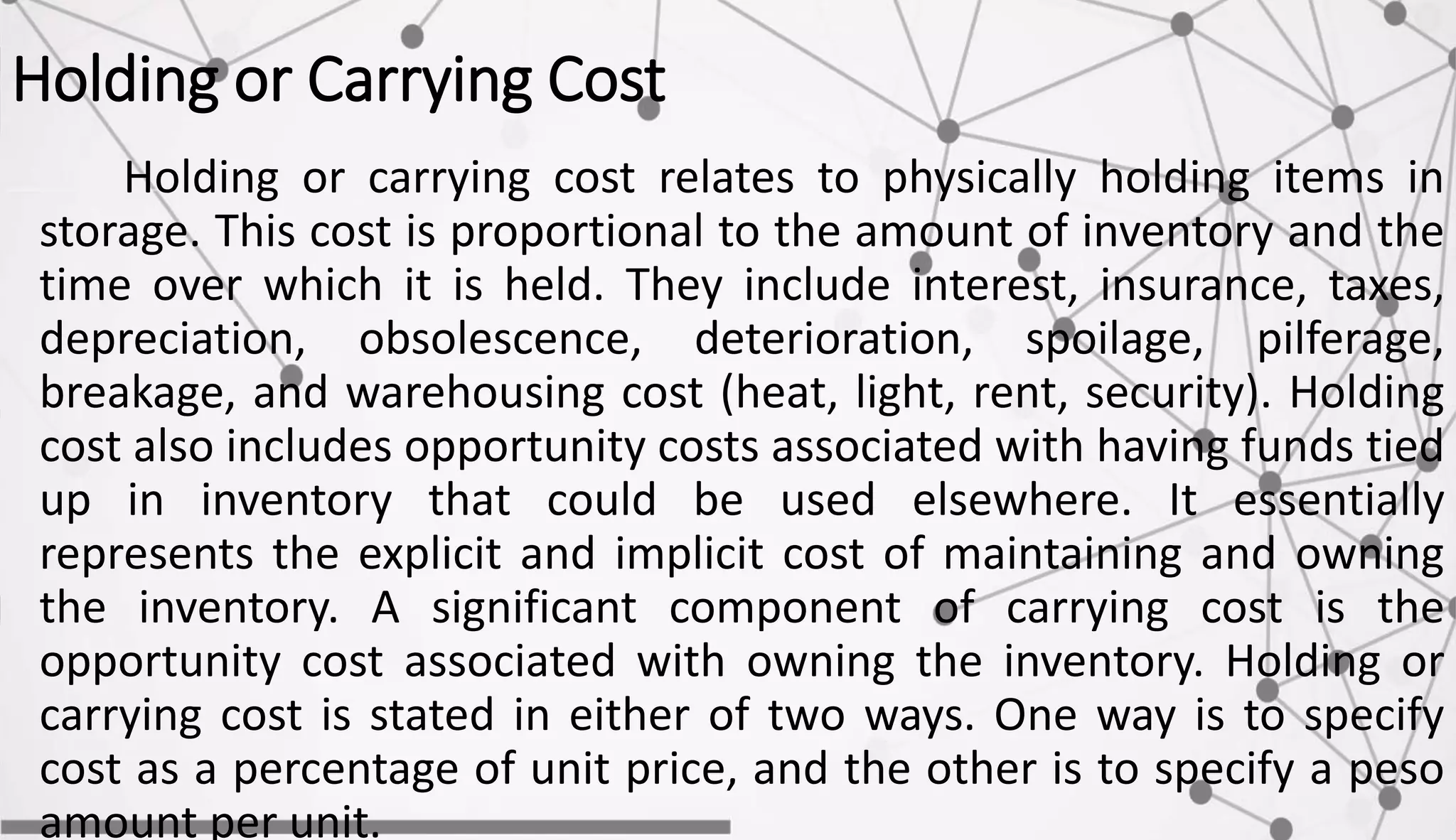 Holding or Carrying Cost
Holding or carrying cost relates to physically holding items in
storage. This cost is proportional to the amount of inventory and the
time over which it is held. They include interest, insurance, taxes,
depreciation, obsolescence, deterioration, spoilage, pilferage,
breakage, and warehousing cost (heat, light, rent, security). Holding
cost also includes opportunity costs associated with having funds tied
up in inventory that could be used elsewhere. It essentially
represents the explicit and implicit cost of maintaining and owning
the inventory. A significant component of carrying cost is the
opportunity cost associated with owning the inventory. Holding or
carrying cost is stated in either of two ways. One way is to specify
cost as a percentage of unit price, and the other is to specify a peso
amount per unit.
 