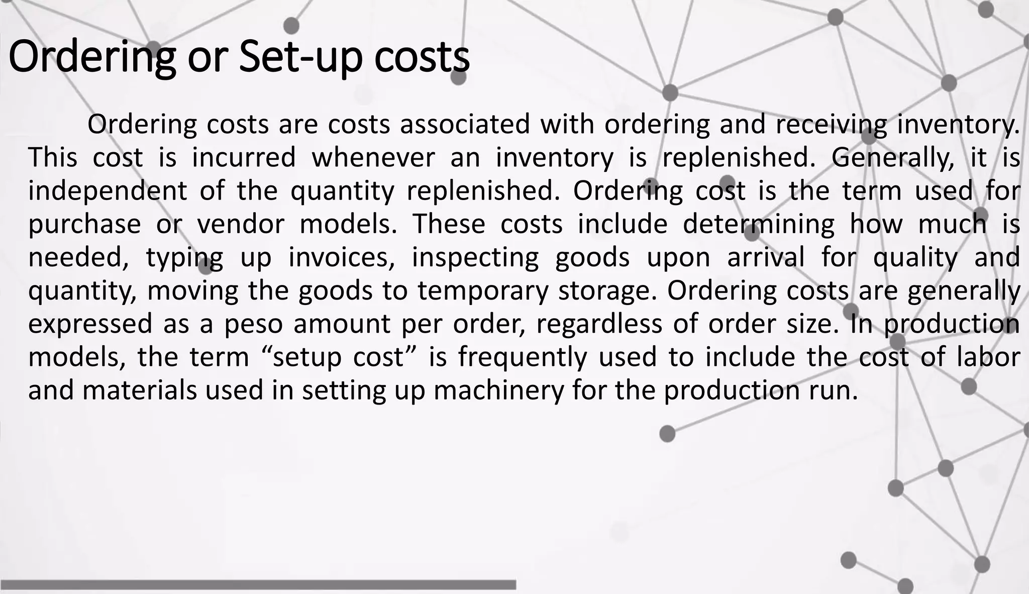 Ordering or Set-up costs
Ordering costs are costs associated with ordering and receiving inventory.
This cost is incurred whenever an inventory is replenished. Generally, it is
independent of the quantity replenished. Ordering cost is the term used for
purchase or vendor models. These costs include determining how much is
needed, typing up invoices, inspecting goods upon arrival for quality and
quantity, moving the goods to temporary storage. Ordering costs are generally
expressed as a peso amount per order, regardless of order size. In production
models, the term “setup cost” is frequently used to include the cost of labor
and materials used in setting up machinery for the production run.
 