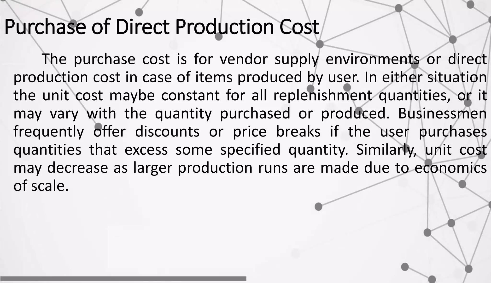 Purchase of Direct Production Cost
The purchase cost is for vendor supply environments or direct
production cost in case of items produced by user. In either situation
the unit cost maybe constant for all replenishment quantities, or it
may vary with the quantity purchased or produced. Businessmen
frequently offer discounts or price breaks if the user purchases
quantities that excess some specified quantity. Similarly, unit cost
may decrease as larger production runs are made due to economics
of scale.
 