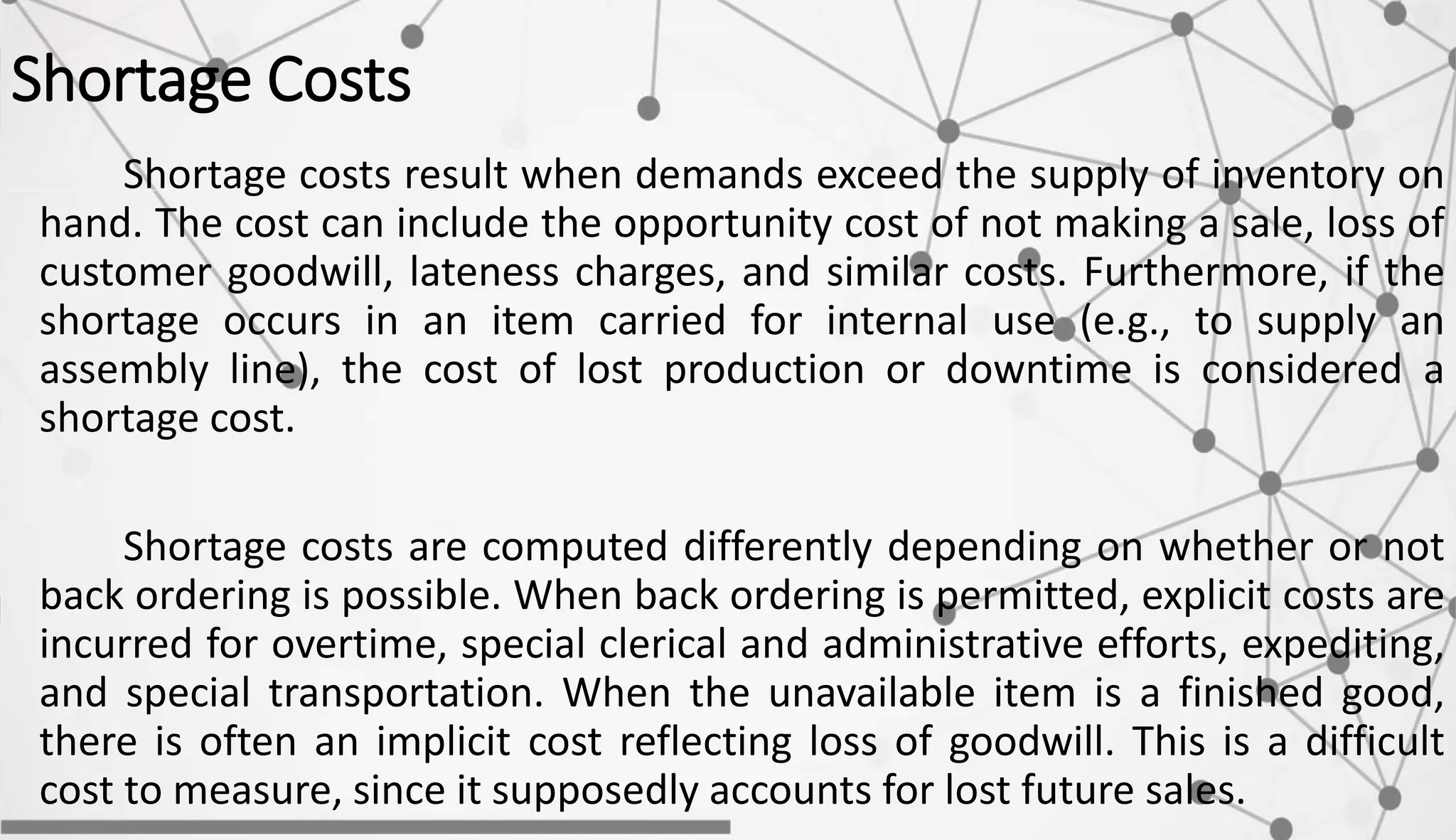Shortage Costs
Shortage costs result when demands exceed the supply of inventory on
hand. The cost can include the opportunity cost of not making a sale, loss of
customer goodwill, lateness charges, and similar costs. Furthermore, if the
shortage occurs in an item carried for internal use (e.g., to supply an
assembly line), the cost of lost production or downtime is considered a
shortage cost.
Shortage costs are computed differently depending on whether or not
back ordering is possible. When back ordering is permitted, explicit costs are
incurred for overtime, special clerical and administrative efforts, expediting,
and special transportation. When the unavailable item is a finished good,
there is often an implicit cost reflecting loss of goodwill. This is a difficult
cost to measure, since it supposedly accounts for lost future sales.
 