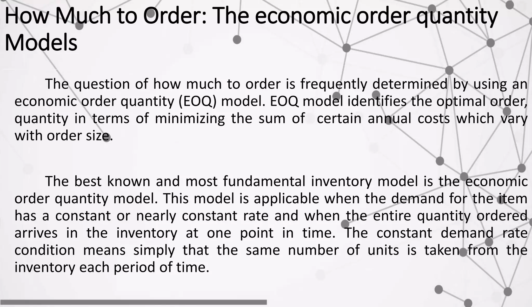 How Much to Order: The economic order quantity
Models
The question of how much to order is frequently determined by using an
economic order quantity (EOQ) model. EOQ model identifies the optimal order,
quantity in terms of minimizing the sum of certain annual costs which vary
with order size.
The best known and most fundamental inventory model is the economic
order quantity model. This model is applicable when the demand for the item
has a constant or nearly constant rate and when the entire quantity ordered
arrives in the inventory at one point in time. The constant demand rate
condition means simply that the same number of units is taken from the
inventory each period of time.
 