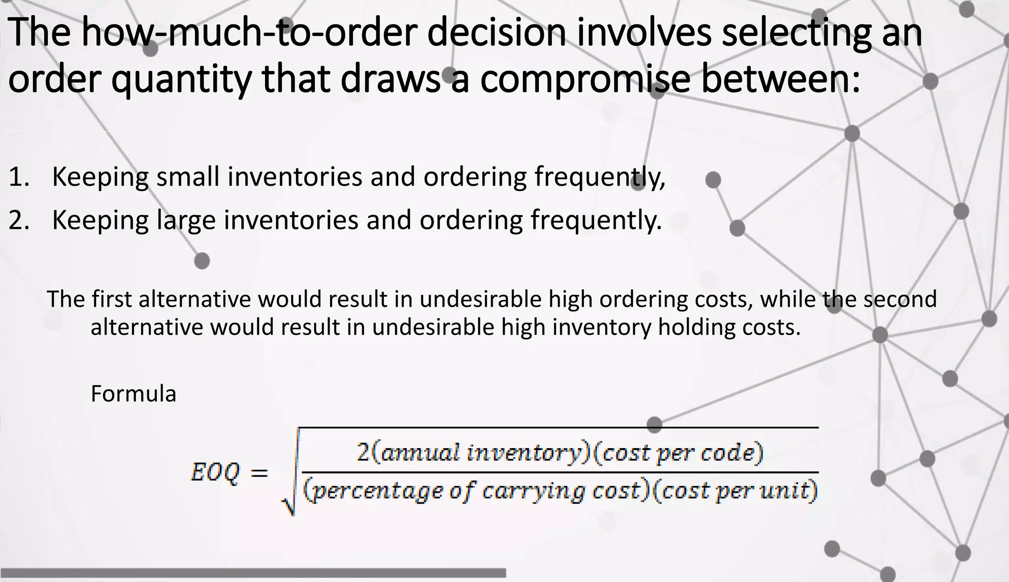 The how-much-to-order decision involves selecting an
order quantity that draws a compromise between:
1. Keeping small inventories and ordering frequently,
2. Keeping large inventories and ordering frequently.
The first alternative would result in undesirable high ordering costs, while the second
alternative would result in undesirable high inventory holding costs.
Formula
 