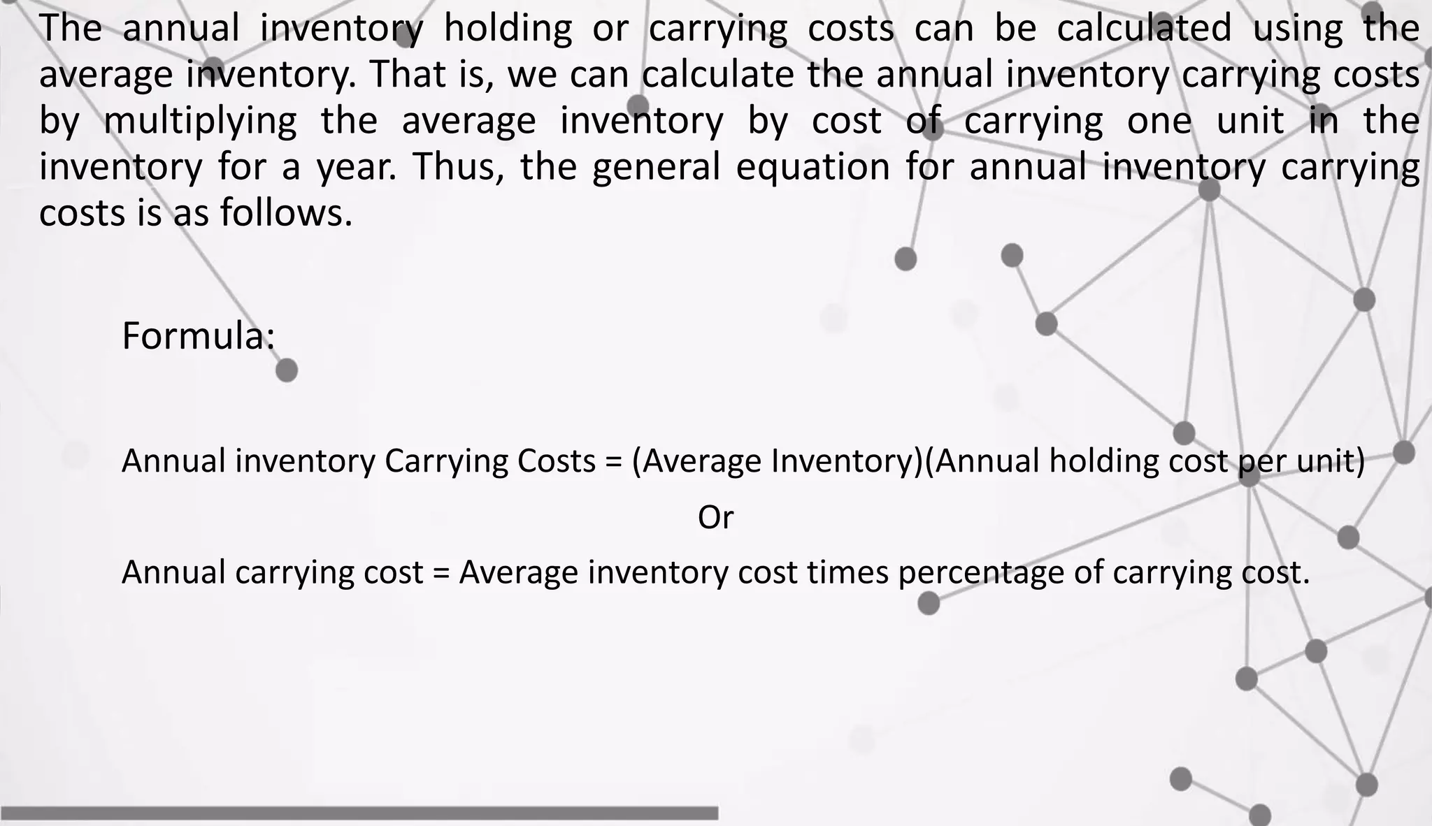 The annual inventory holding or carrying costs can be calculated using the
average inventory. That is, we can calculate the annual inventory carrying costs
by multiplying the average inventory by cost of carrying one unit in the
inventory for a year. Thus, the general equation for annual inventory carrying
costs is as follows.
Formula:
Annual inventory Carrying Costs = (Average Inventory)(Annual holding cost per unit)
Or
Annual carrying cost = Average inventory cost times percentage of carrying cost.
 