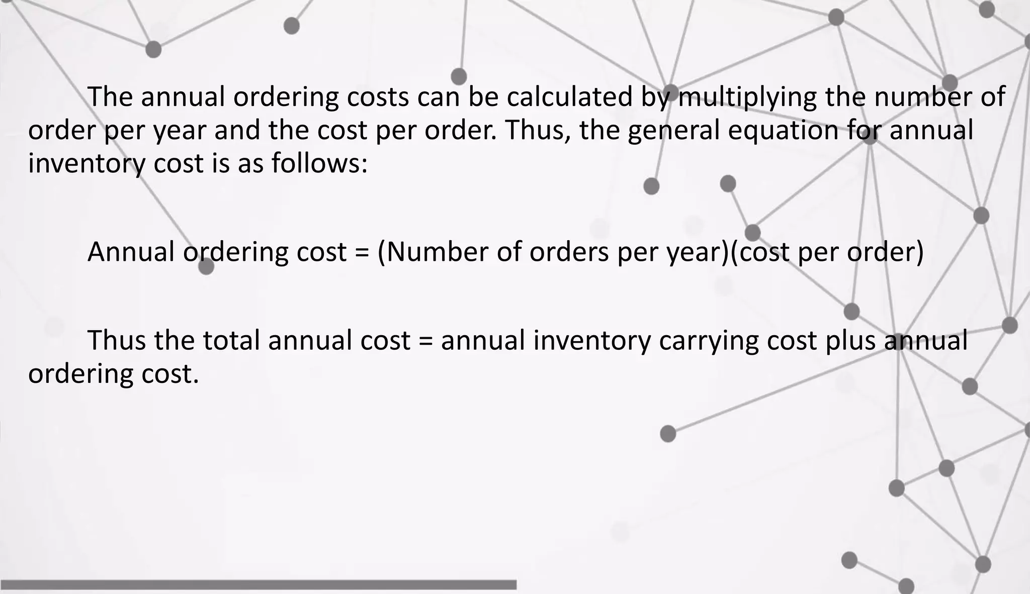 The annual ordering costs can be calculated by multiplying the number of
order per year and the cost per order. Thus, the general equation for annual
inventory cost is as follows:
Annual ordering cost = (Number of orders per year)(cost per order)
Thus the total annual cost = annual inventory carrying cost plus annual
ordering cost.
 
