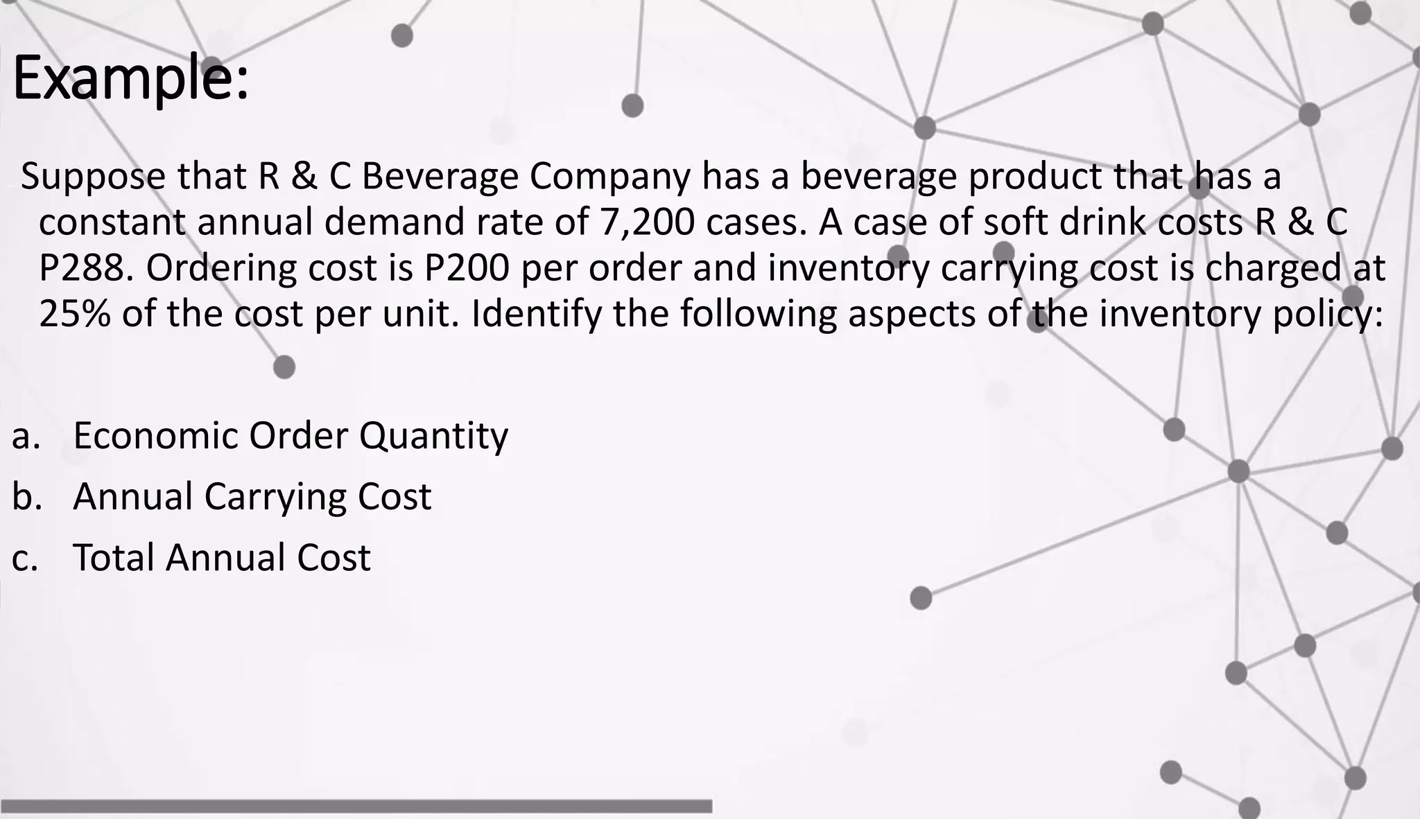 Example:
Suppose that R & C Beverage Company has a beverage product that has a
constant annual demand rate of 7,200 cases. A case of soft drink costs R & C
P288. Ordering cost is P200 per order and inventory carrying cost is charged at
25% of the cost per unit. Identify the following aspects of the inventory policy:
a. Economic Order Quantity
b. Annual Carrying Cost
c. Total Annual Cost
 