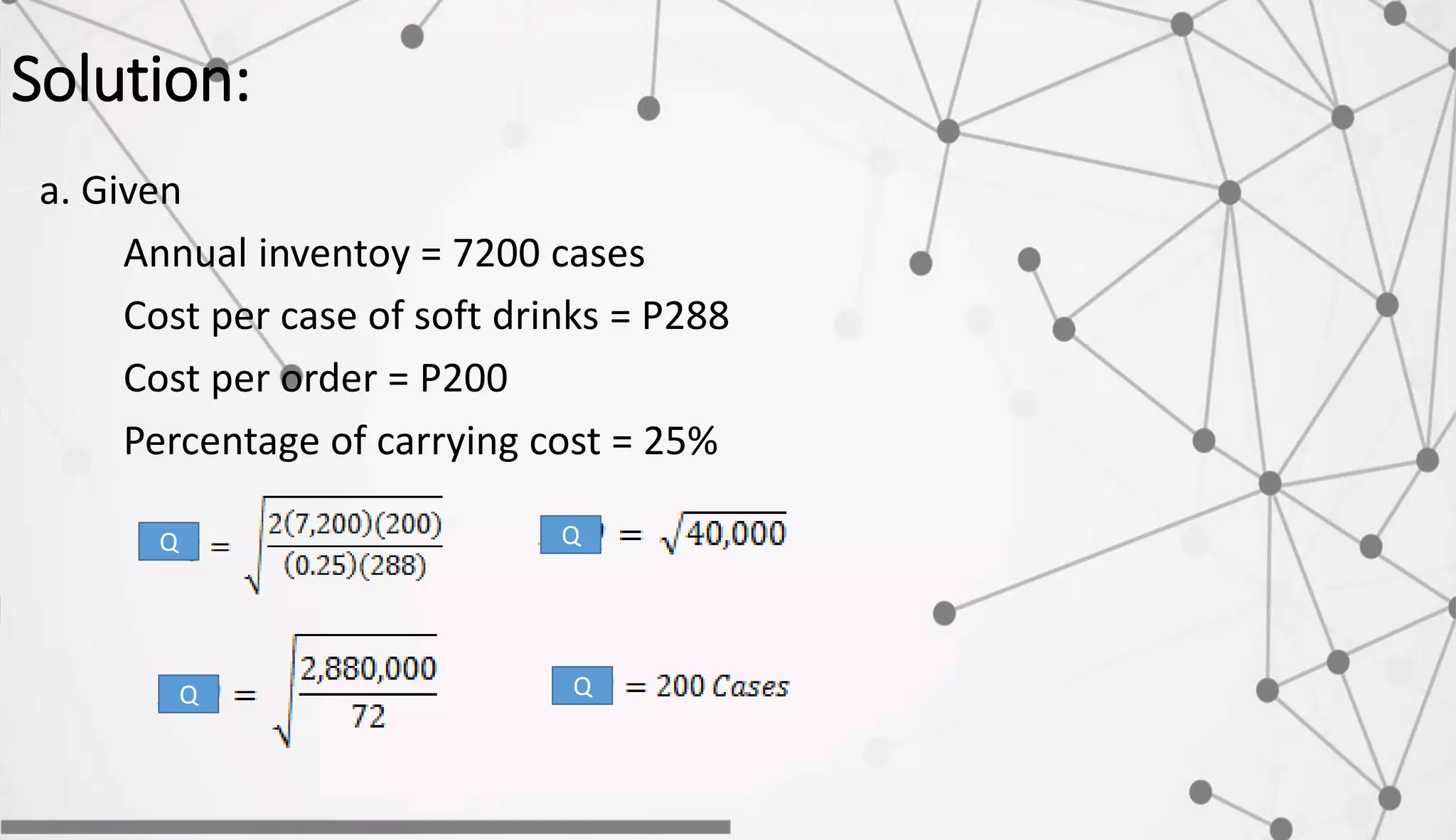 Solution:
a. Given
Annual inventoy = 7200 cases
Cost per case of soft drinks = P288
Cost per order = P200
Percentage of carrying cost = 25%
Q
Q
Q
Q
 