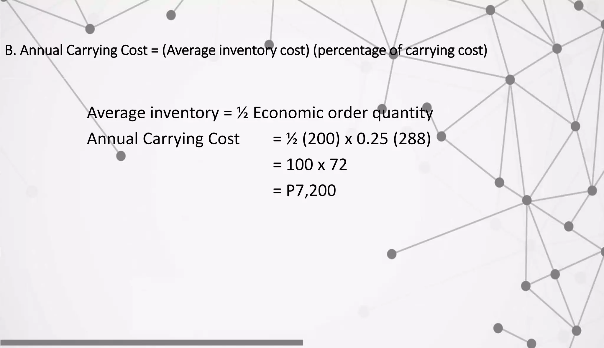 B. Annual Carrying Cost = (Average inventory cost) (percentage of carrying cost)
Average inventory = ½ Economic order quantity
Annual Carrying Cost = ½ (200) x 0.25 (288)
= 100 x 72
= P7,200
 