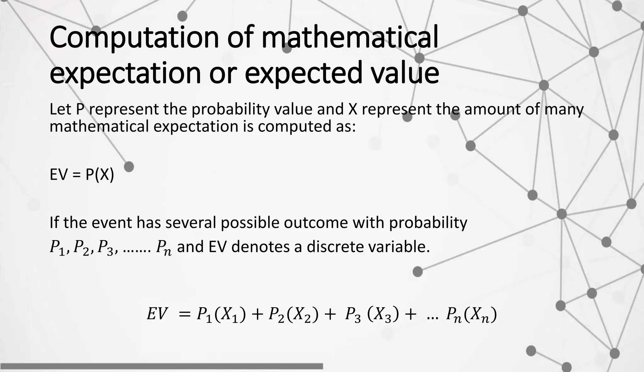 Computation of mathematical
expectation or expected value
Let P represent the probability value and X represent the amount of many
mathematical expectation is computed as:
EV = P(X)
If the event has several possible outcome with probability
𝑃1, 𝑃2, 𝑃3, ……. 𝑃𝑛 and EV denotes a discrete variable.
𝐸𝑉 = 𝑃1(𝑋1) + 𝑃2(𝑋2) + 𝑃3 𝑋3 + … 𝑃𝑛(𝑋 𝑛)
 
