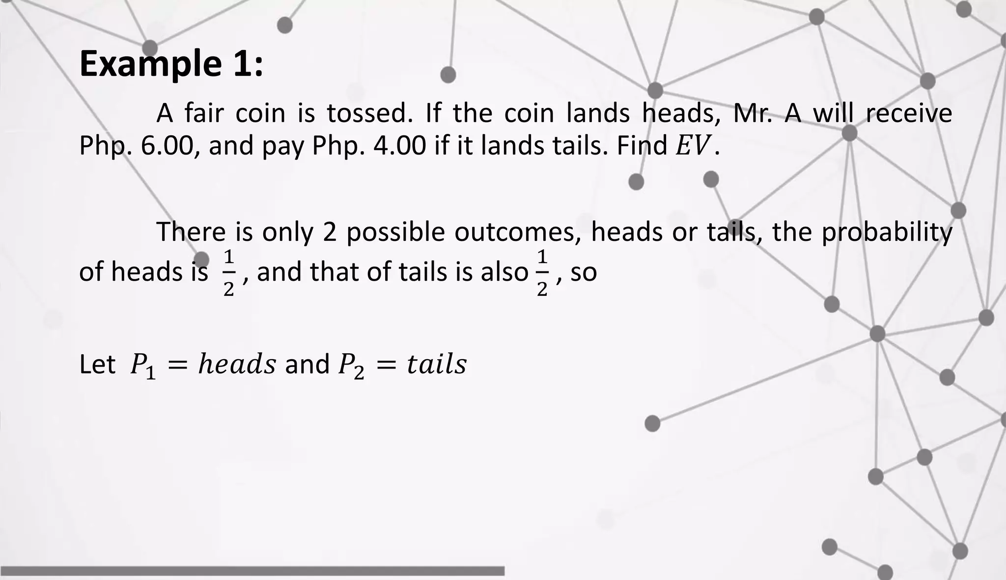 Example 1:
A fair coin is tossed. If the coin lands heads, Mr. A will receive
Php. 6.00, and pay Php. 4.00 if it lands tails. Find 𝐸𝑉.
There is only 2 possible outcomes, heads or tails, the probability
of heads is
1
2
, and that of tails is also
1
2
, so
Let 𝑃1 = ℎ𝑒𝑎𝑑𝑠 and 𝑃2 = 𝑡𝑎𝑖𝑙𝑠
 