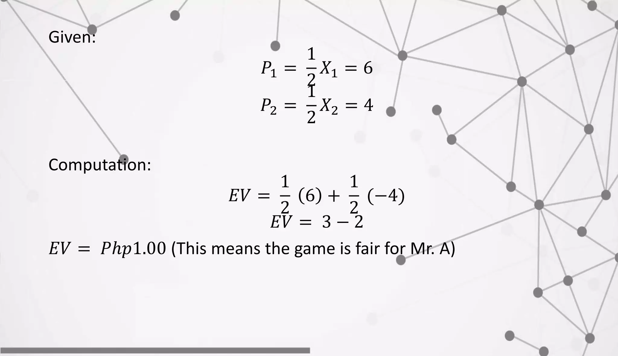 Given:
𝑃1 =
1
2
𝑋1 = 6
𝑃2 =
1
2
𝑋2 = 4
Computation:
𝐸𝑉 =
1
2
6 +
1
2
(−4)
𝐸𝑉 = 3 − 2
𝐸𝑉 = 𝑃ℎ𝑝1.00 (This means the game is fair for Mr. A)
 
