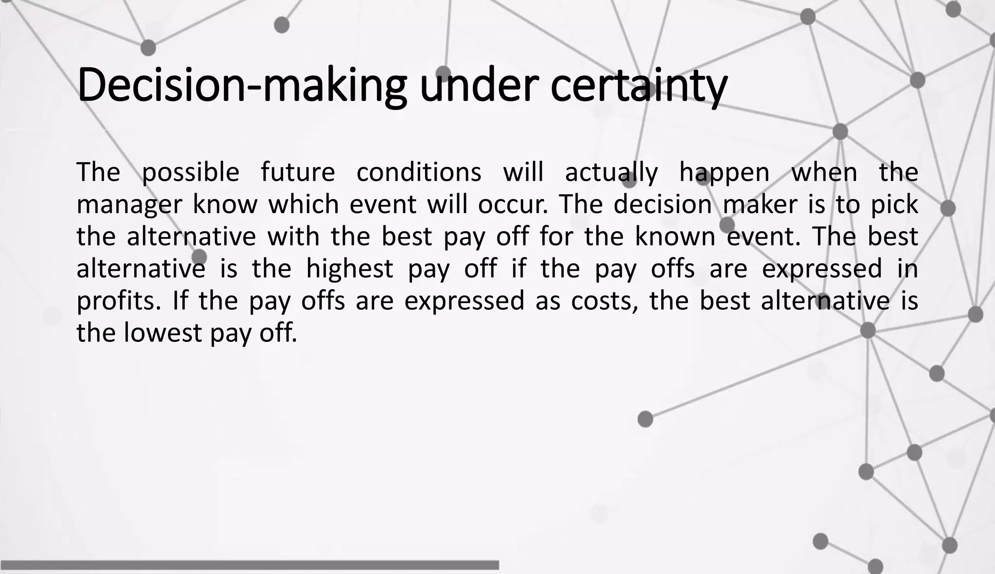 Decision-making under certainty
The possible future conditions will actually happen when the
manager know which event will occur. The decision maker is to pick
the alternative with the best pay off for the known event. The best
alternative is the highest pay off if the pay offs are expressed in
profits. If the pay offs are expressed as costs, the best alternative is
the lowest pay off.
 