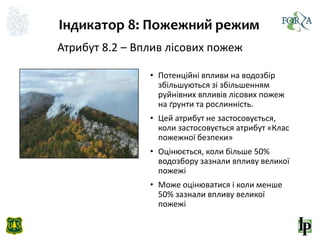 Індикатор 8: Пожежний режим
Атрибут 8.2 – Вплив лісових пожеж
• Потенційні впливи на водозбір
збільшуються зі збільшенням
руйнівних впливів лісових пожеж
на ґрунти та рослинність.
• Цей атрибут не застосовується,
коли застосовується атрибут «Клас
пожежної безпеки»
• Оцінюється, коли більше 50%
водозбору зазнали впливу великої
пожежі
• Може оцінюватися і коли менше
50% зазнали впливу великої
пожежі
 