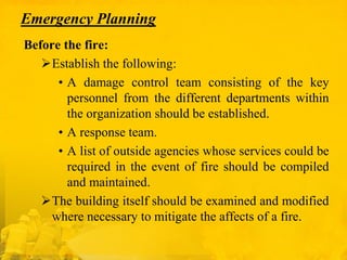 Emergency Planning
Before the fire:
Establish the following:
• A damage control team consisting of the key
personnel from the different departments within
the organization should be established.
• A response team.
• A list of outside agencies whose services could be
required in the event of fire should be compiled
and maintained.
The building itself should be examined and modified
where necessary to mitigate the affects of a fire.

 
