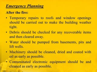 Emergency Planning
After the fire:
• Temporary repairs to roofs and window openings
should be carried out to make the building weather
tight.
• Debris should be checked for any recoverable items
and then cleared away.
• Water should be pumped from basements, pits and
lift wells.
• Machinery should be cleaned, dried and coated with
oil as early as possible.
• Contaminated electronic equipment should be and
cleaned as early as possible.

 