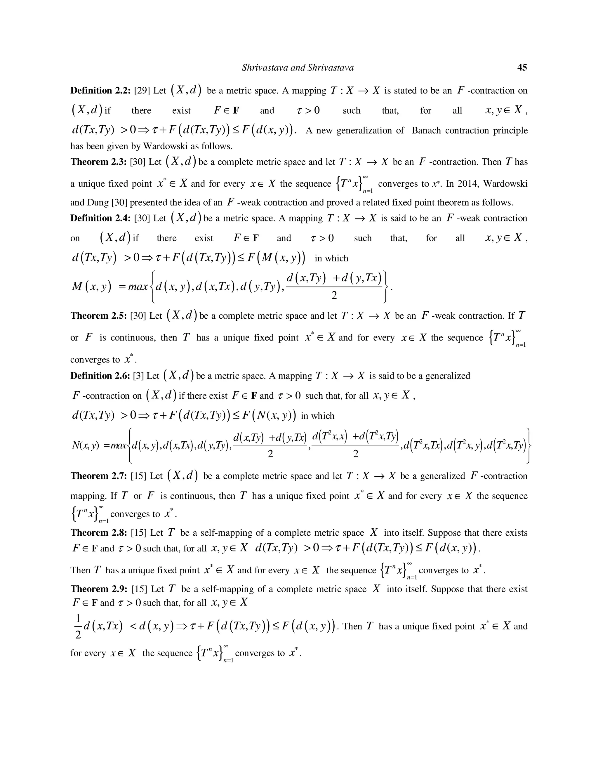 Shrivastava and Shrivastava 45
Definition 2.2: [29] Let ( ),X d be a metric space. A mapping :T X X→ is stated to be an F -contraction on
( ),X d if there exist F ∈F and 0τ > such that, for all ,x y X∈ ,
( ) ( )( ) ( ) ( ), 0 , , .d Tx Ty F d Tx Ty F d x yτ> ⇒ + ≤ A new generalization of Banach contraction principle
has been given by Wardowski as follows.
Theorem 2.3: [30] Let ( ),X d be a complete metric space and let :T X X→ be an F -contraction. Then T has
a unique fixed point x X∗
∈ and for every x X∈ the sequence { } 1
n
n
T x
∞
=
converges to x*. In 2014, Wardowski
and Dung [30] presented the idea of an F -weak contraction and proved a related fixed point theorem as follows.
Definition 2.4: [30] Let ( ),X d be a metric space. A mapping :T X X→ is said to be an F -weak contraction
on ( ),X d if there exist F ∈F and 0τ > such that, for all ,x y X∈ ,
( ) ( )( ) ( )( ), 0 , ,d Tx Ty F d Tx Ty F M x yτ> ⇒ + ≤ in which
( ) ( ) ( ) ( )
( ) ( ), ,
, , , , , , ,
2
d x Ty d y Tx
M x y max d x y d x Tx d y Ty
+
=
 
 
 
.
Theorem 2.5: [30] Let ( ),X d be a complete metric space and let :T X X→ be an F -weak contraction. If T
or F is continuous, then T has a unique fixed point x X∗
∈ and for every x X∈ the sequence { } 1
n
n
T x
∞
=
converges to x∗
.
Definition 2.6: [3] Let ( ),X d be a metric space. A mapping :T X X→ is said to be a generalized
F -contraction on ( ),X d if there exist F ∈F and 0τ > such that, for all ,x y X∈ ,
( ) ( ),( ) ( ) ( )0 , ,d Tx Ty F d Tx Ty F N x yτ> ⇒ + ≤ in which
( ) ( ) ( )
( ) ( ) ( ) ( )
( ) ( ) ( )
2 2
2 2 2
, ,, ,
, , , , , , , , , , , , , ,
2 2
( )
d T x x d T x Tyd x Ty d y Tx
N x y max d x y d x Tx d y Ty d T x Tx d T x y d T x Ty
 ++ 
=  
  
Theorem 2.7: [15] Let ( ),X d be a complete metric space and let :T X X→ be a generalized F -contraction
mapping. If T or F is continuous, then T has a unique fixed point x X∗
∈ and for every x X∈ the sequence
{ } 1
n
n
T x
∞
=
converges to x∗
.
Theorem 2.8: [15] Let T be a self-mapping of a complete metric space X into itself. Suppose that there exists
F ∈F and 0τ > such that, for all ,x y X∈ ( ) ( ),( ) ( ) ( )0 , ,d Tx Ty F d Tx Ty F d x yτ> ⇒ + ≤ .
Then T has a unique fixed point x X∗
∈ and for every x X∈ the sequence { } 1
n
n
T x
∞
=
converges to x∗
.
Theorem 2.9: [15] Let T be a self-mapping of a complete metric space X into itself. Suppose that there exist
F ∈F and 0τ > such that, for all ,x y X∈
( ) ( ) ( )( ) ( )( )1
, , , ,
2
d x Tx d x y F d Tx Ty F d x yτ< ⇒ + ≤ . Then T has a unique fixed point x X∗
∈ and
for every x X∈ the sequence { } 1
n
n
T x
∞
=
converges to x∗
.
 
